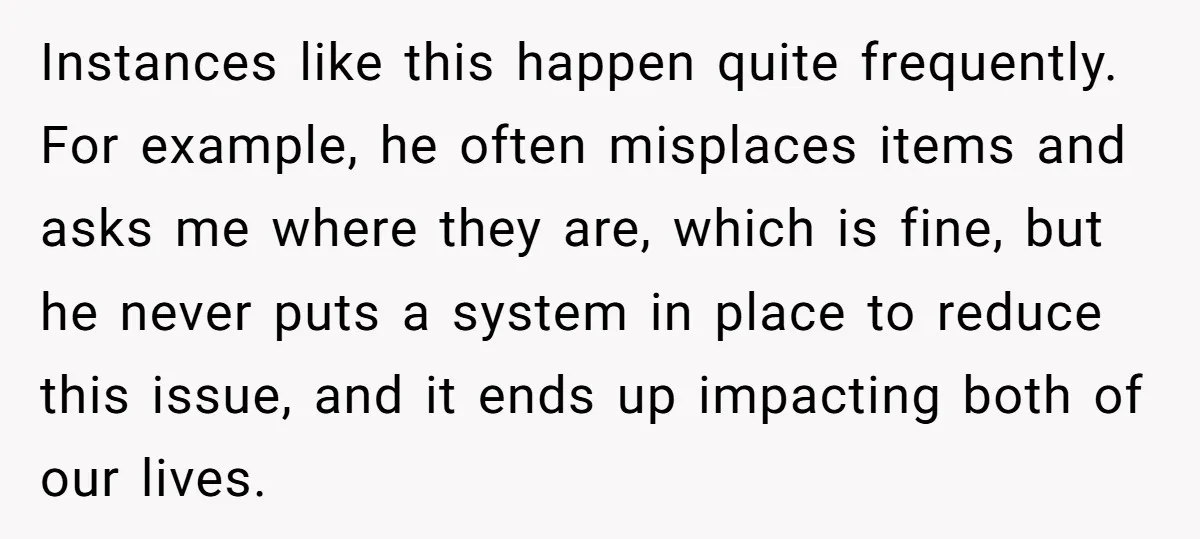 Instances like this happen quite frequently. For example, he often misplaces items and asks me where they are, which is fine, but he never puts a system in place to...