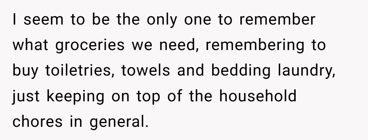 I seem to be the only one to remember what groceries we need, remembering to buy toiletries, towels and bedding laundry, just keeping on top of the household chores in...