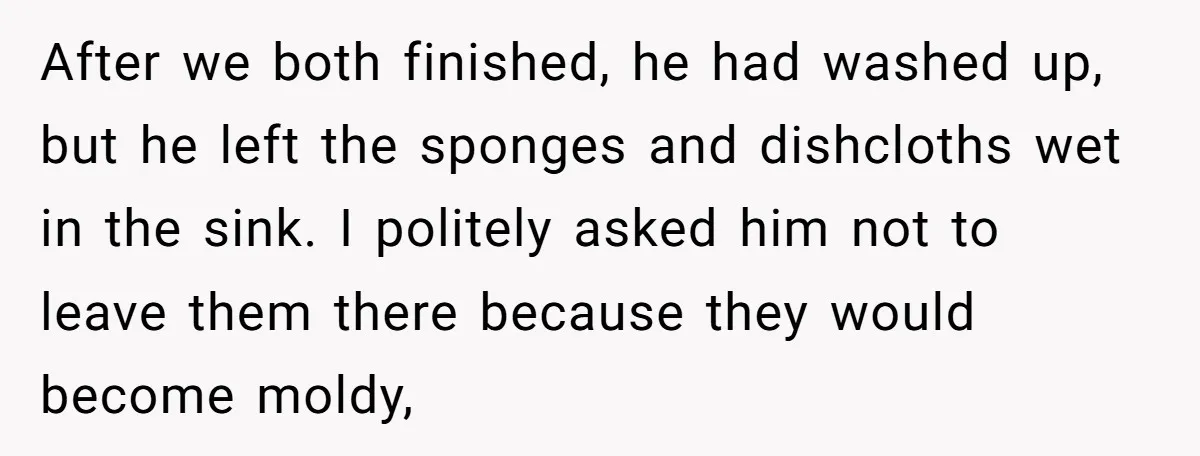 After we both finished, he had washed up, but he left the sponges and dishcloths wet in the sink. I politely asked him not to leave them there because they...
