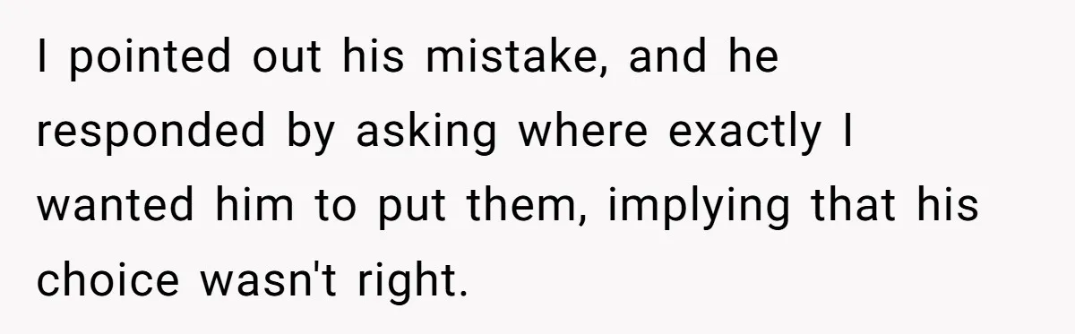 I pointed out his mistake, and he responded by asking where exactly I wanted him to put them, implying that his choice wasn't right.