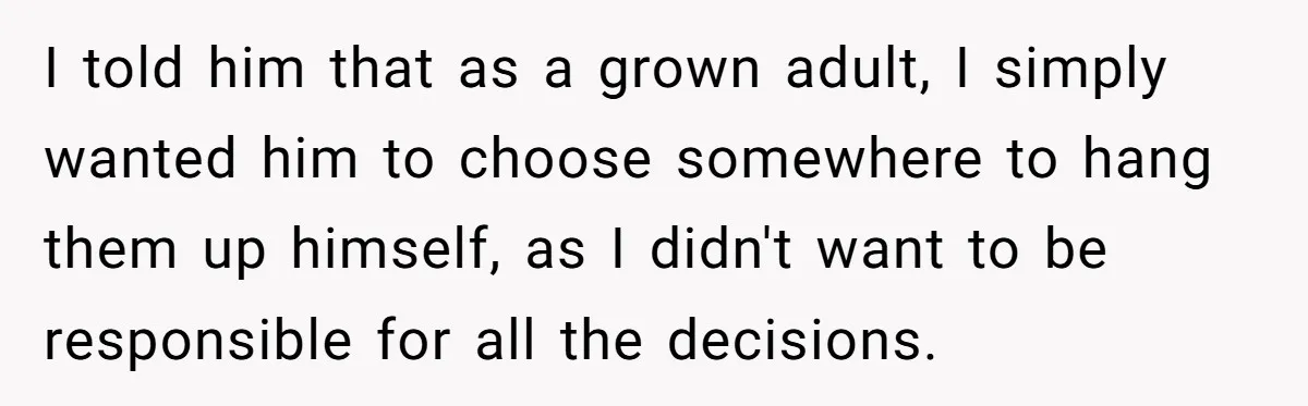 I told him that as a grown adult, I simply wanted him to choose somewhere to hang them up himself, as I didn't want to be responsible for all the...
