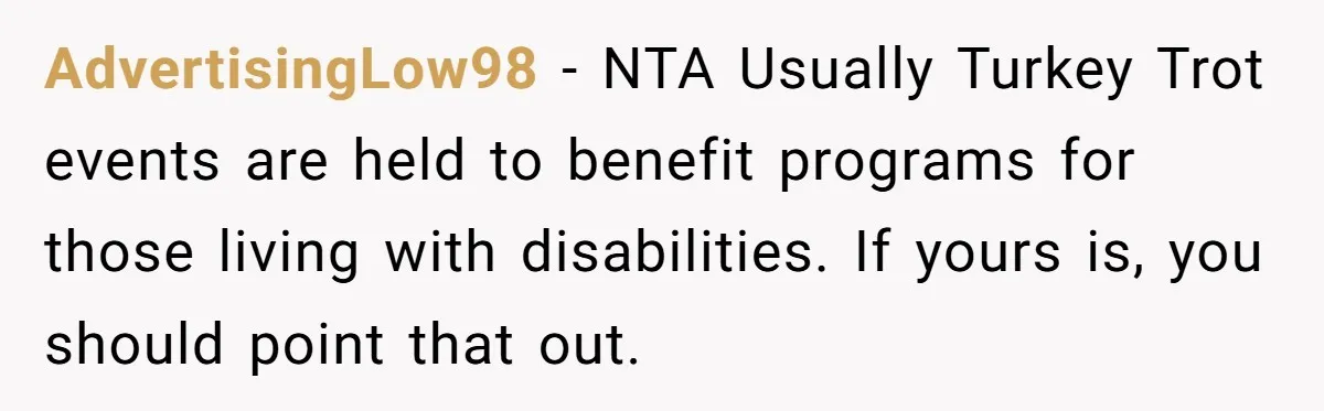 AdvertisingLow98 − NTA Usually Turkey Trot events are held to benefit programs for those living with disabilities. If yours is, you should point that out.