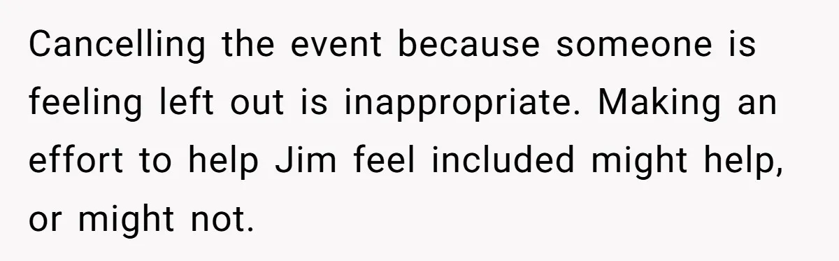 Cancelling the event because someone is feeling left out is inappropriate. Making an effort to help Jim feel included might help, or might not.