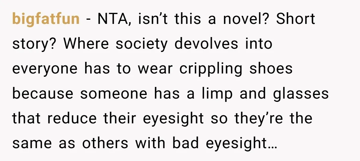 bigfatfun − NTA, isn’t this a novel? Short story? Where society devolves into everyone has to wear crippling shoes because someone has a limp and glasses that reduce their eyesight...