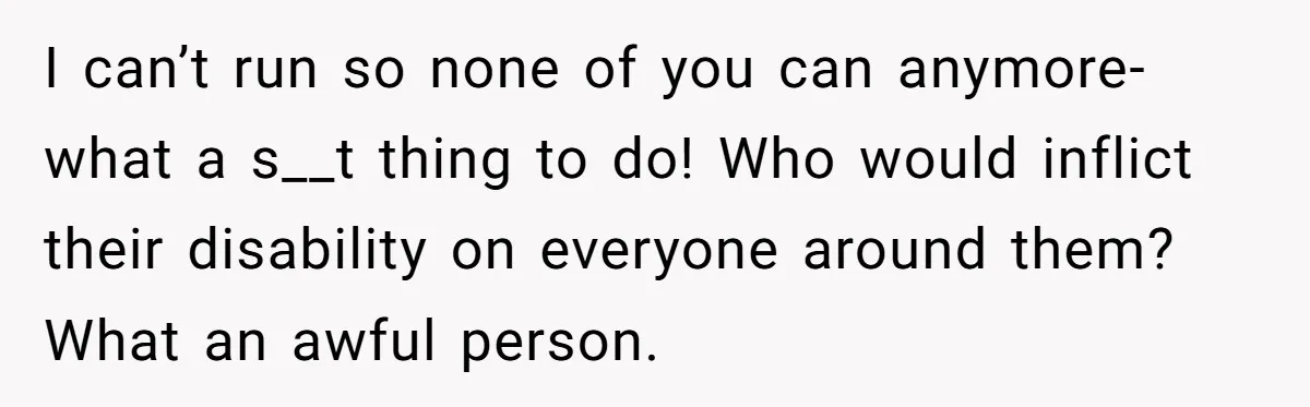 I can’t run so none of you can anymore- what a s__t thing to do! Who would inflict their disability on everyone around them? What an awful person.