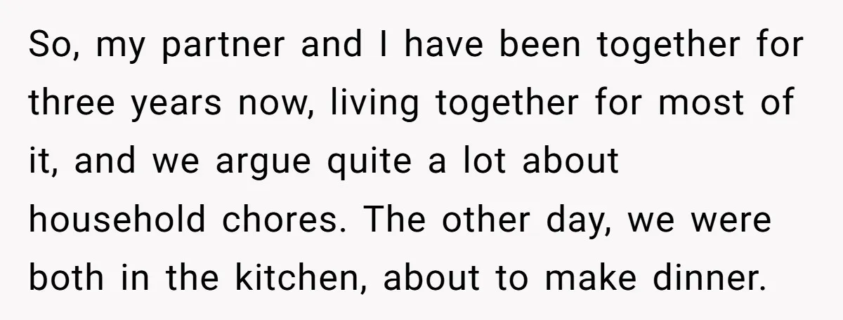 So, my partner and I have been together for three years now, living together for most of it, and we argue quite a lot about household chores. The other day,...