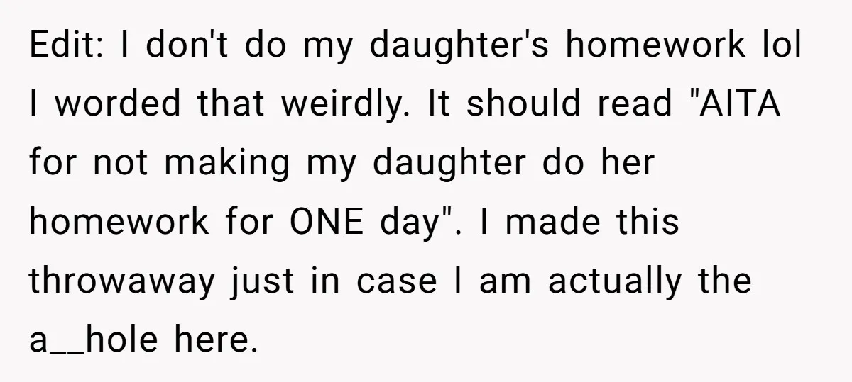 Edit: I don't do my daughter's homework lol I worded that weirdly. It should read "AITA for not making my daughter do her homework for ONE day". I made this...