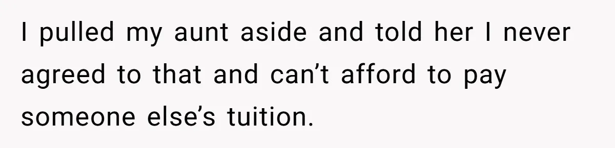 I pulled my aunt aside and told her I never agreed to that and can’t afford to pay someone else’s tuition.