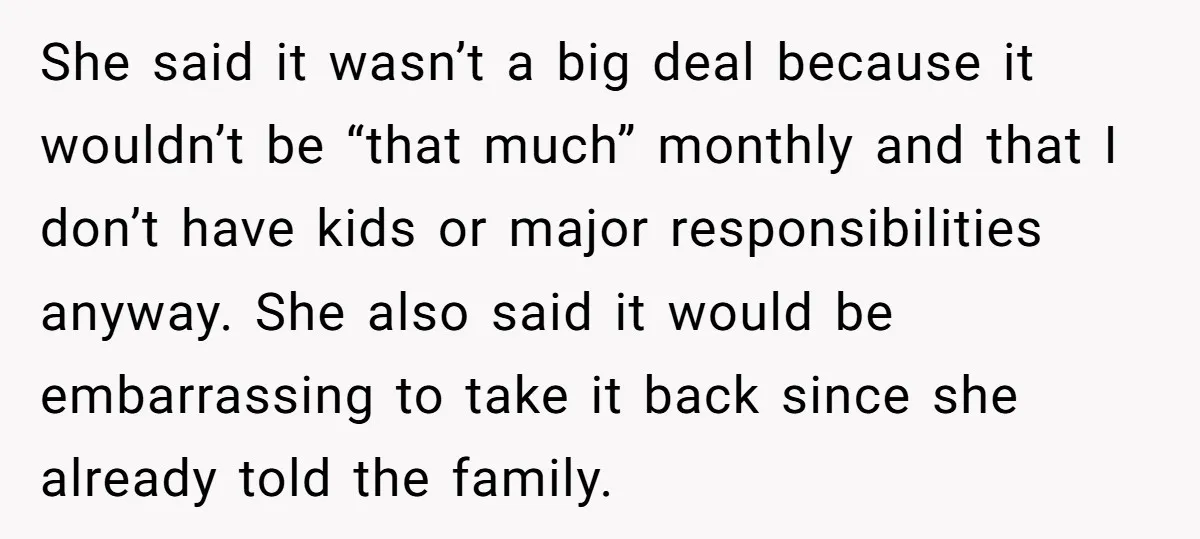 She said it wasn’t a big deal because it wouldn’t be “that much” monthly and that I don’t have kids or major responsibilities anyway. She also said it would be...