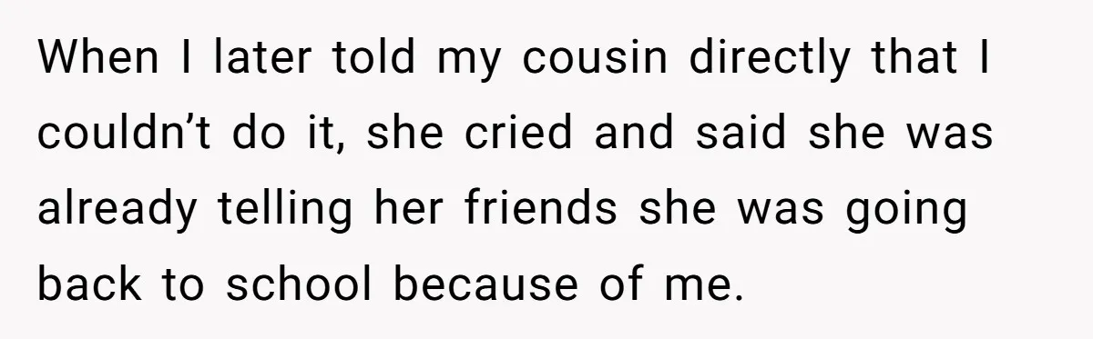 When I later told my cousin directly that I couldn’t do it, she cried and said she was already telling her friends she was going back to school because of...