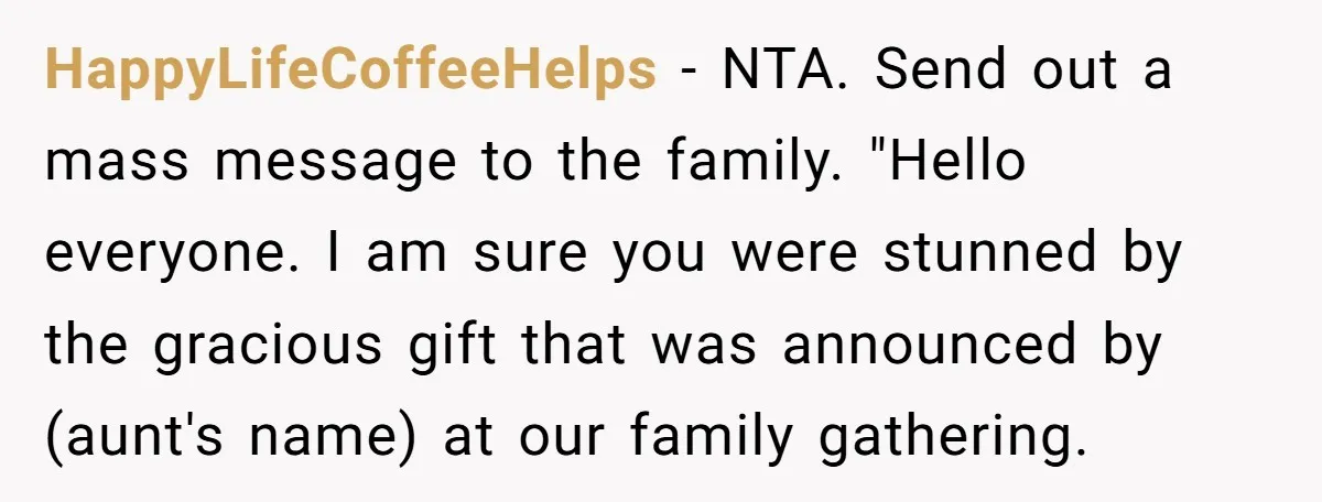 HappyLifeCoffeeHelps − NTA. Send out a mass message to the family. "Hello everyone. I am sure you were stunned by the gracious gift that was announced by (aunt's name) at...