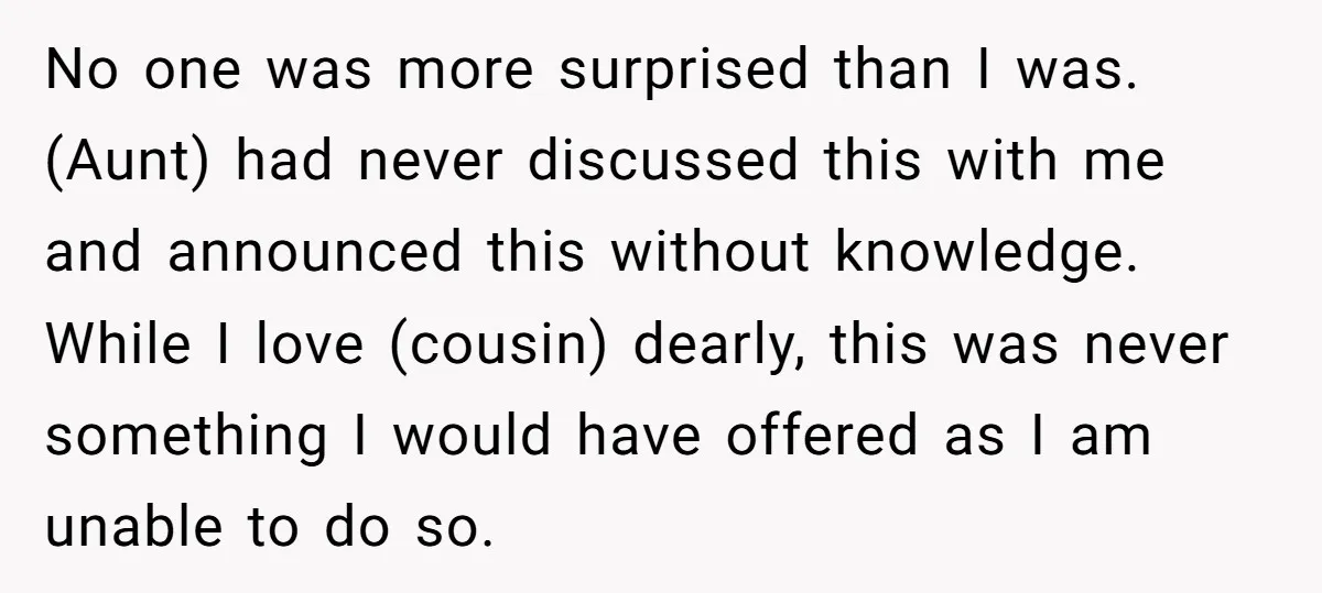 No one was more surprised than I was. (Aunt) had never discussed this with me and announced this without knowledge. While I love (cousin) dearly, this was never something I...