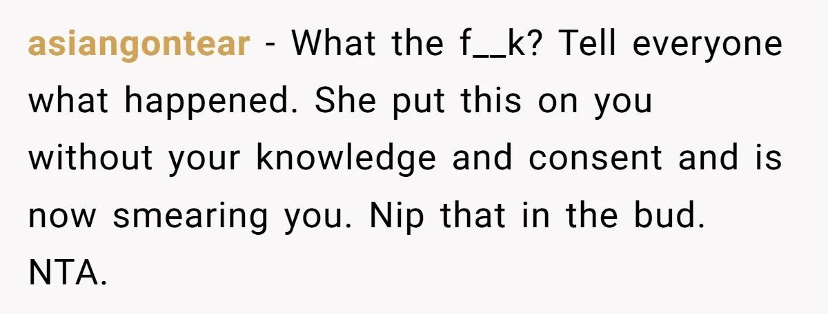 asiangontear − What the f__k? Tell everyone what happened. She put this on you without your knowledge and consent and is now smearing you. Nip that in the bud. NTA.