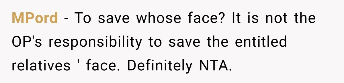 MPord − To save whose face? It is not the OP's responsibility to save the entitled relatives ' face. Definitely NTA.