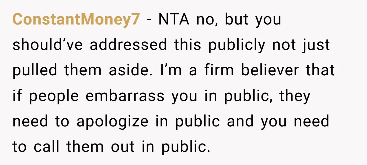 ConstantMoney7 − NTA no, but you should’ve addressed this publicly not just pulled them aside. I’m a firm believer that if people embarrass you in public, they need to apologize...