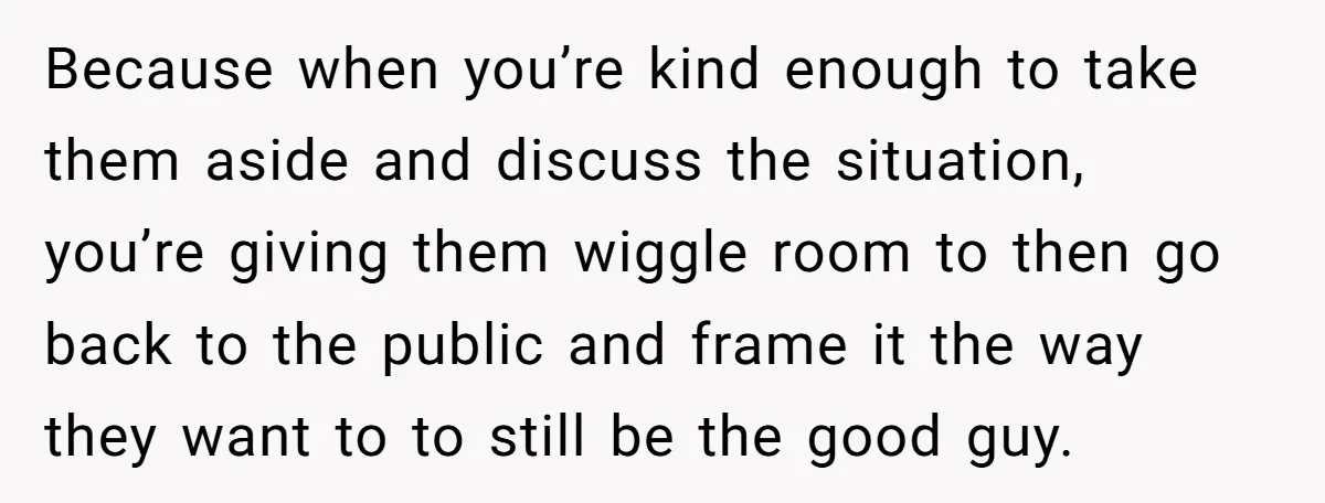 Because when you’re kind enough to take them aside and discuss the situation, you’re giving them wiggle room to then go back to the public and frame it the way...
