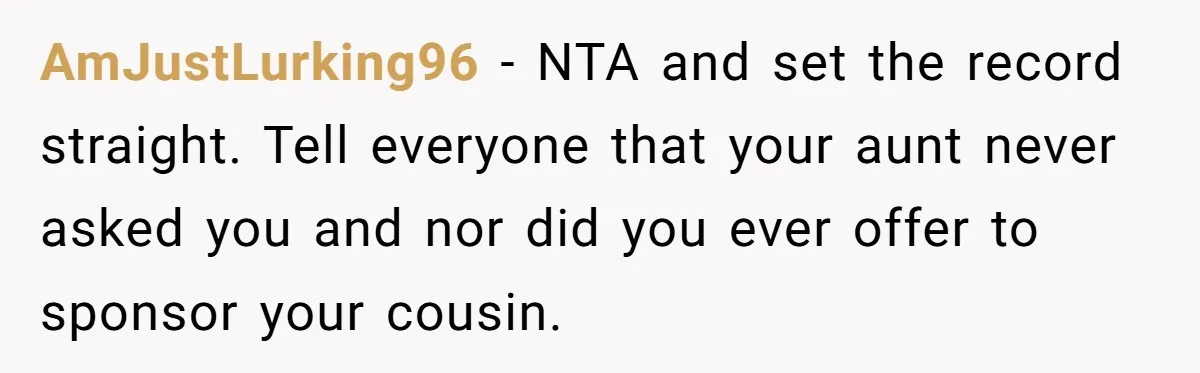 AmJustLurking96 − NTA and set the record straight. Tell everyone that your aunt never asked you and nor did you ever offer to sponsor your cousin.