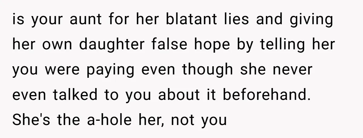 is your aunt for her blatant lies and giving her own daughter false hope by telling her you were paying even though she never even talked to you about it...