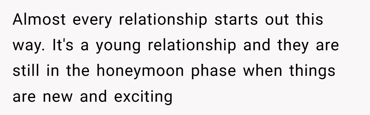 Almost every relationship starts out this way. It's a young relationship and they are still in the honeymoon phase when things are new and exciting