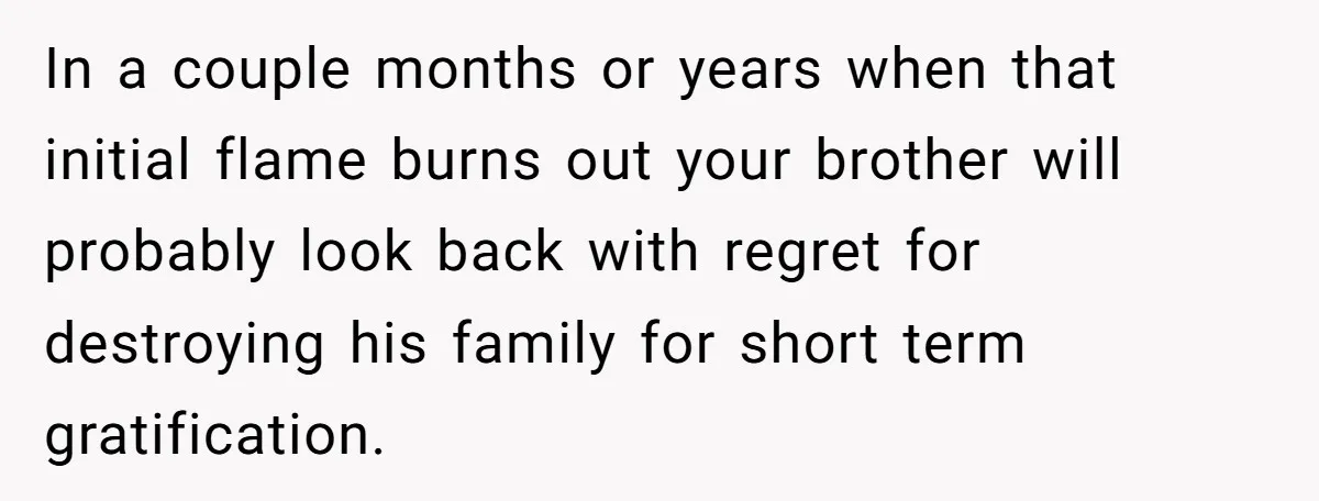 In a couple months or years when that initial flame burns out your brother will probably look back with regret for destroying his family for short term gratification.