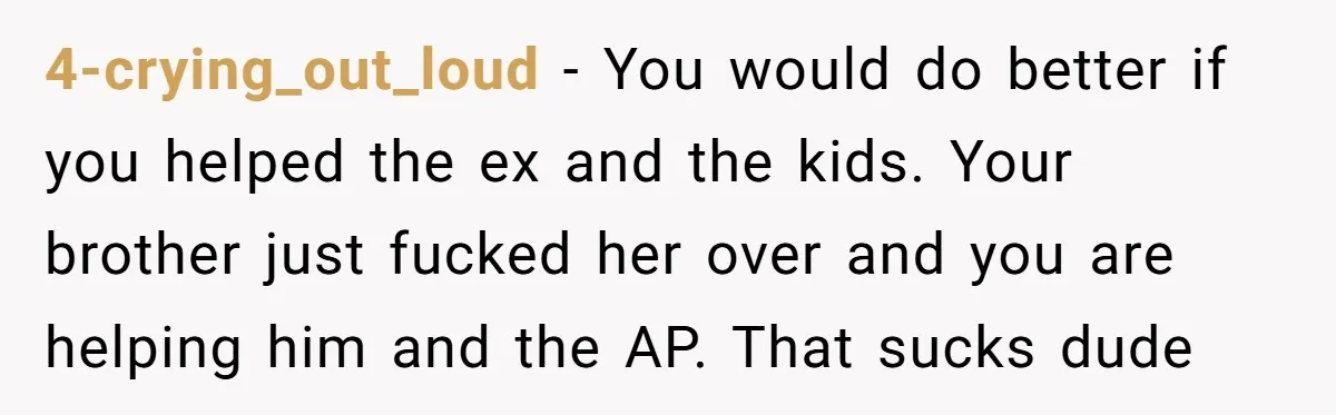 4-crying_out_loud − You would do better if you helped the ex and the kids. Your brother just fucked her over and you are helping him and the AP. That sucks...