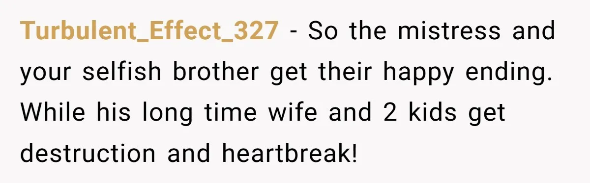 Turbulent_Effect_327 − So the mistress and your selfish brother get their happy ending. While his long time wife and 2 kids get destruction and heartbreak!