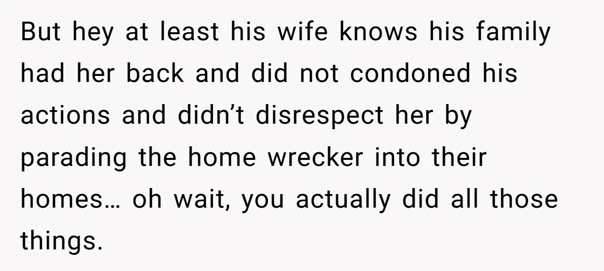 But hey at least his wife knows his family had her back and did not condoned his actions and didn’t disrespect her by parading the home wrecker into their homes…...
