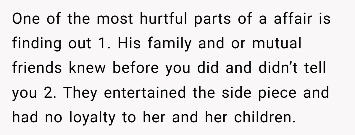 One of the most hurtful parts of a affair is finding out 1. His family and or mutual friends knew before you did and didn’t tell you 2. They entertained...