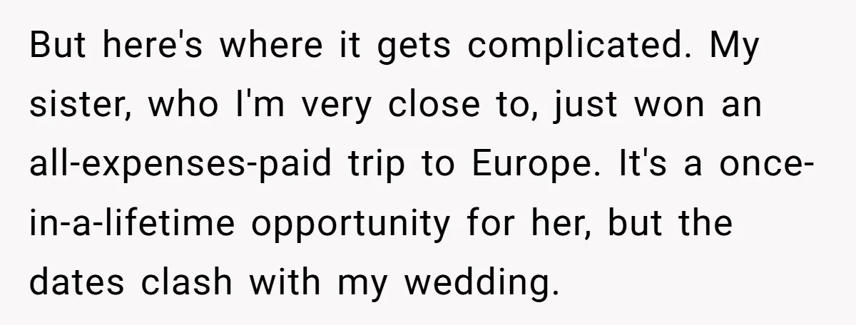 But here's where it gets complicated. My sister, who I'm very close to, just won an all-expenses-paid trip to Europe. It's a once-in-a-lifetime opportunity for her, but the dates clash...