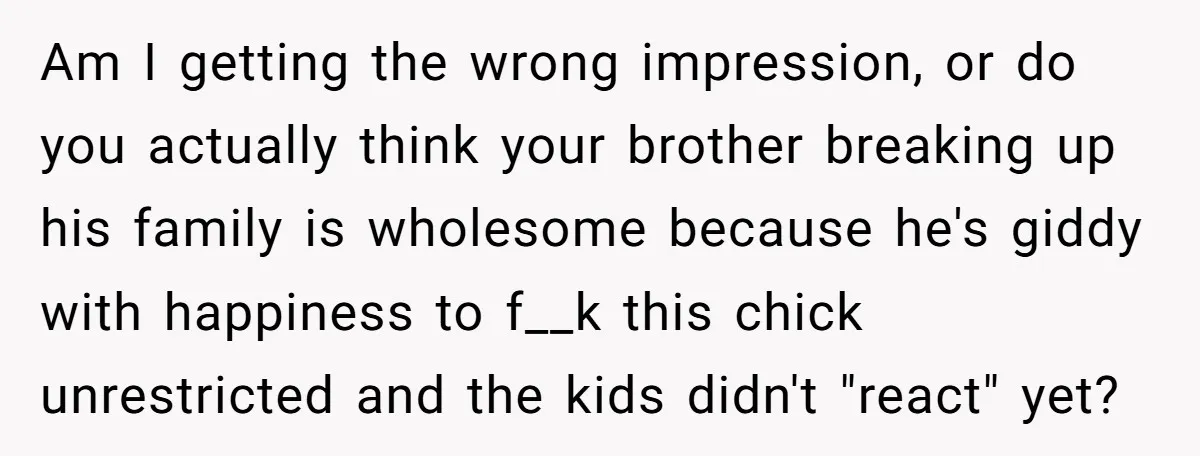 Am I getting the wrong impression, or do you actually think your brother breaking up his family is wholesome because he's giddy with happiness to f__k this chick unrestricted and...