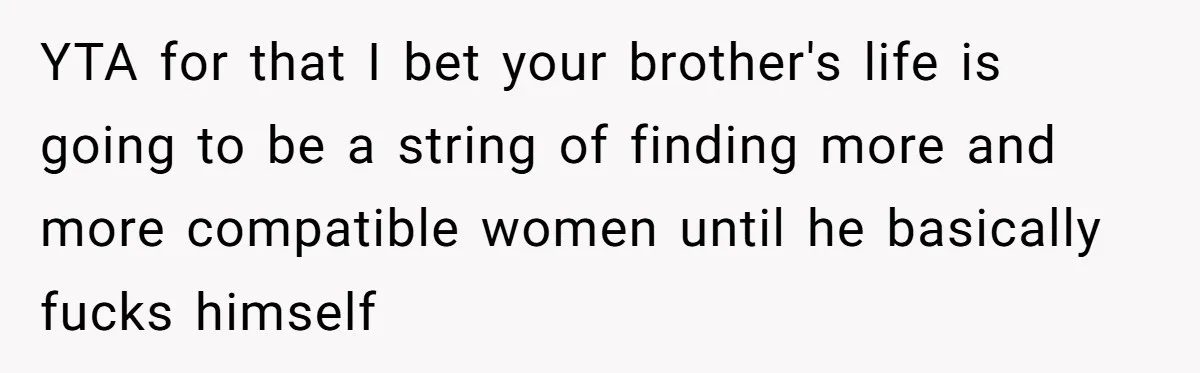 YTA for that I bet your brother's life is going to be a string of finding more and more compatible women until he basically fucks himself