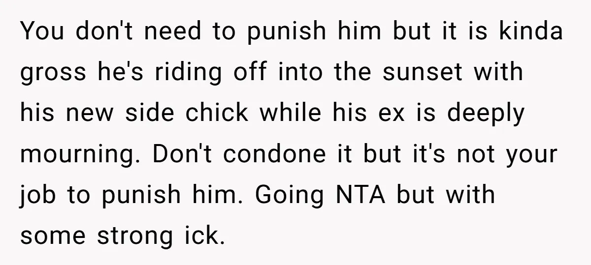 You don't need to punish him but it is kinda gross he's riding off into the sunset with his new side chick while his ex is deeply mourning. Don't condone...