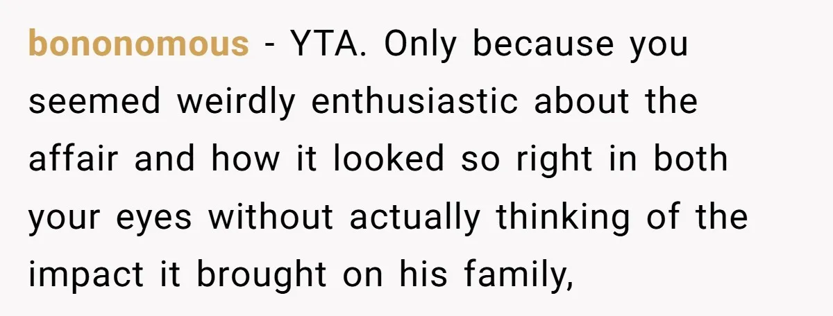 bononomous − YTA. Only because you seemed weirdly enthusiastic about the affair and how it looked so right in both your eyes without actually thinking of the impact it brought...
