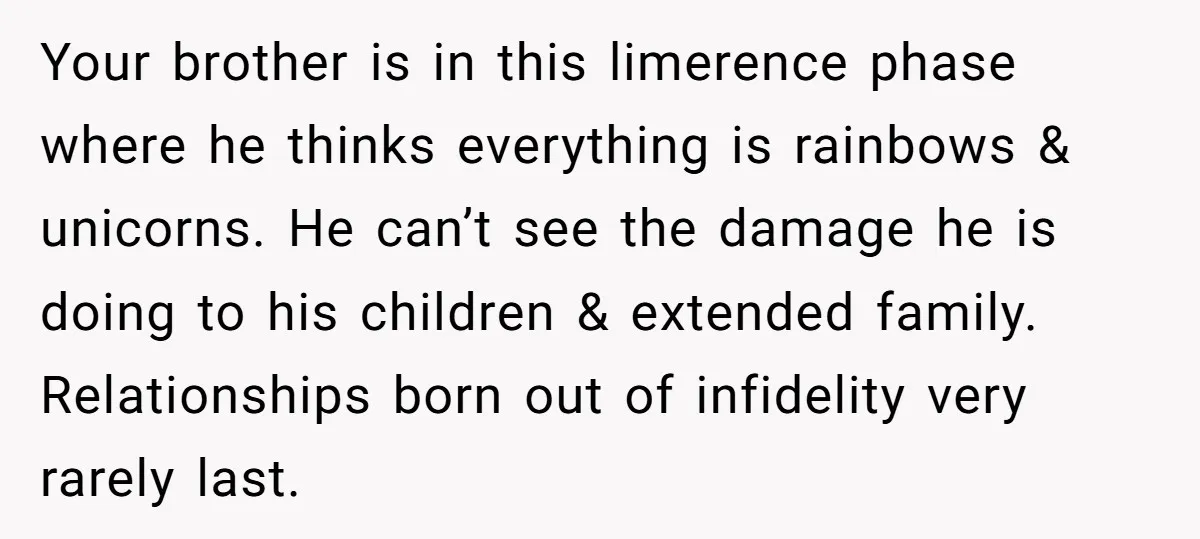 Your brother is in this limerence phase where he thinks everything is rainbows & unicorns. He can’t see the damage he is doing to his children & extended family. Relationships...