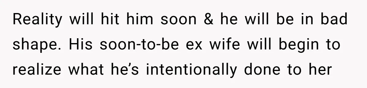 Reality will hit him soon & he will be in bad shape. His soon-to-be ex wife will begin to realize what he’s intentionally done to her