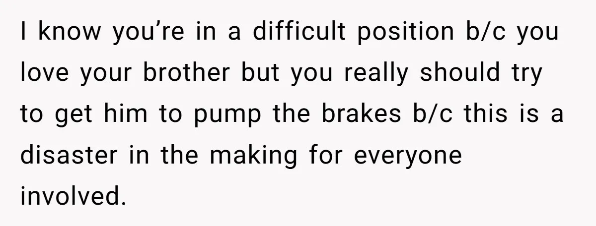 I know you’re in a difficult position b/c you love your brother but you really should try to get him to pump the brakes b/c this is a disaster in...