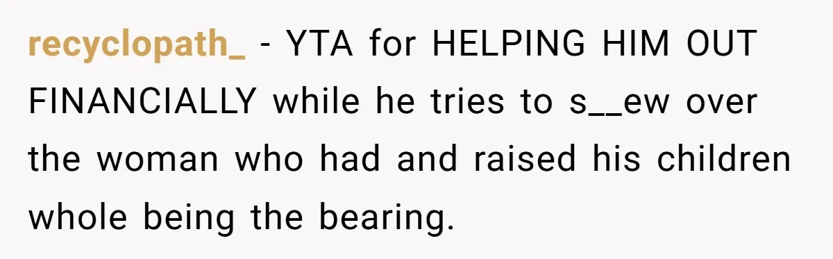 recyclopath_ − YTA for HELPING HIM OUT FINANCIALLY while he tries to s__ew over the woman who had and raised his children whole being the bearing.