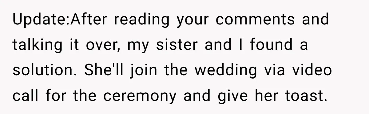 Update:After reading your comments and talking it over, my sister and I found a solution. She'll join the wedding via video call for the ceremony and give her toast.
