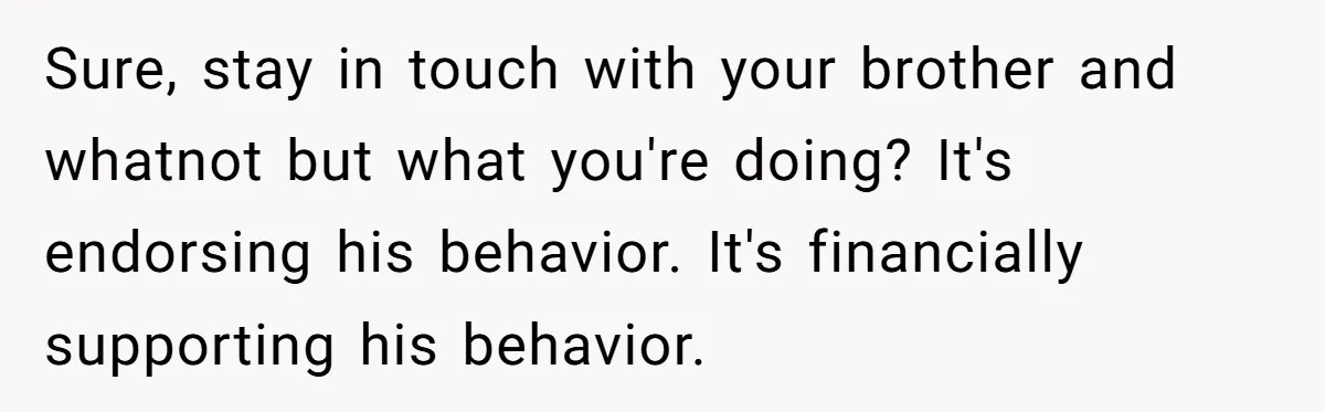 Sure, stay in touch with your brother and whatnot but what you're doing? It's endorsing his behavior. It's financially supporting his behavior.