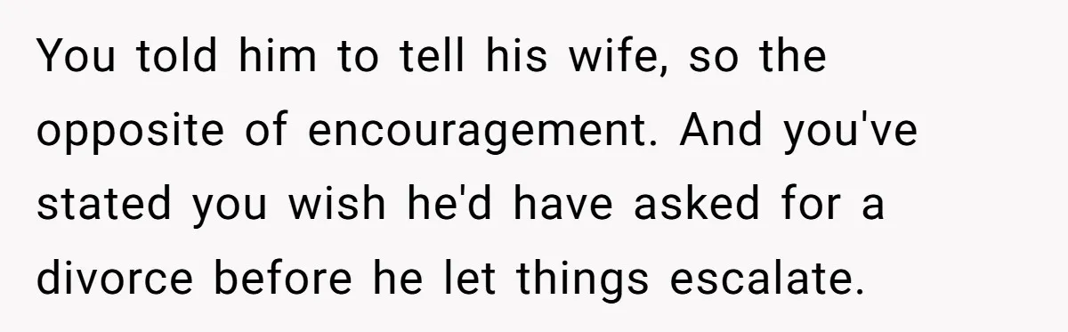 You told him to tell his wife, so the opposite of encouragement. And you've stated you wish he'd have asked for a divorce before he let things escalate.