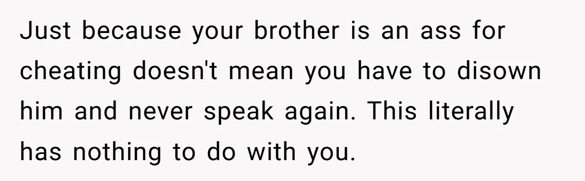 Just because your brother is an ass for cheating doesn't mean you have to disown him and never speak again. This literally has nothing to do with you.