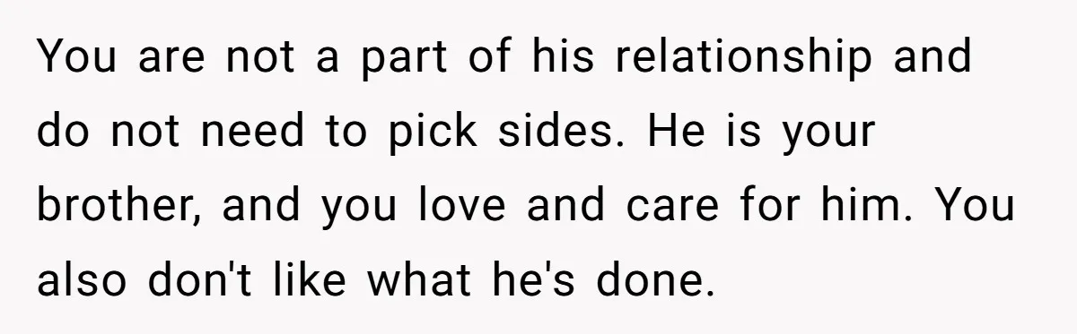 You are not a part of his relationship and do not need to pick sides. He is your brother, and you love and care for him. You also don't like...