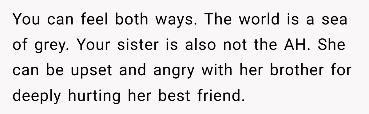 You can feel both ways. The world is a sea of grey. Your sister is also not the AH. She can be upset and angry with her brother for deeply...