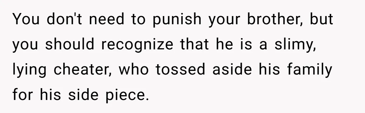 You don't need to punish your brother, but you should recognize that he is a slimy, lying cheater, who tossed aside his family for his side piece.
