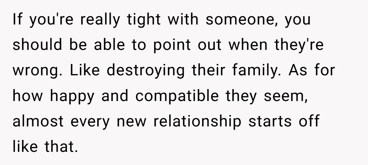 If you're really tight with someone, you should be able to point out when they're wrong. Like destroying their family. As for how happy and compatible they seem, almost every...