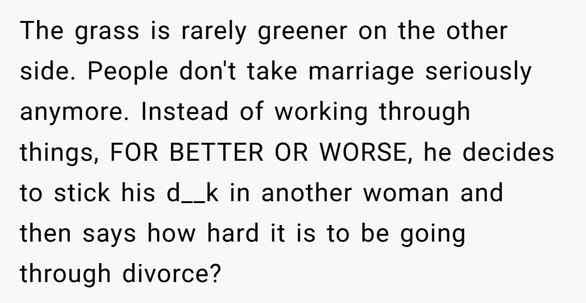 The grass is rarely greener on the other side. People don't take marriage seriously anymore. Instead of working through things, FOR BETTER OR WORSE, he decides to stick his d__k...