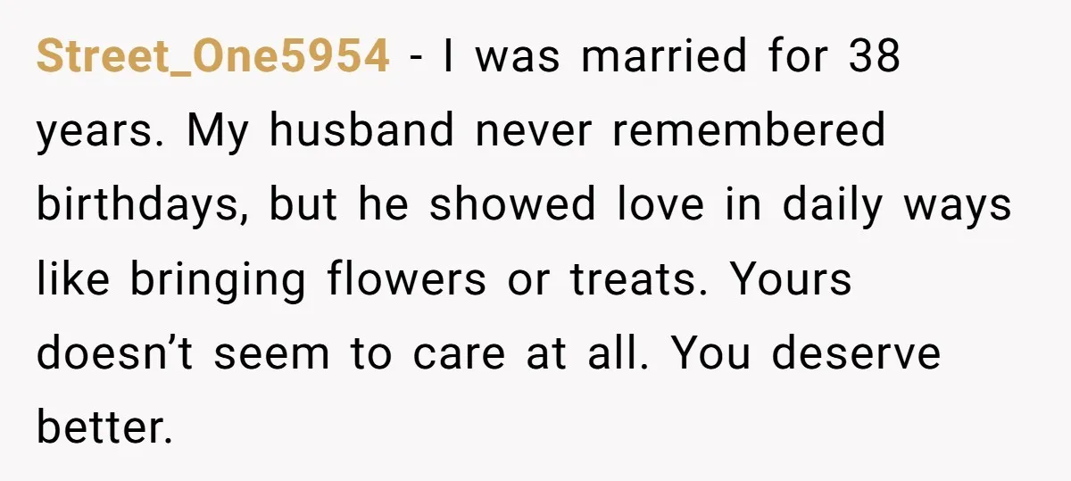 Street_One5954 - I was married for 38 years. My husband never remembered birthdays, but he showed love in daily ways like bringing flowers or treats. Yours doesn’t seem to care...