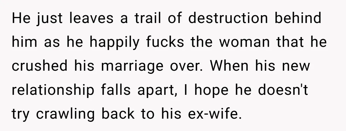 He just leaves a trail of destruction behind him as he happily fucks the woman that he crushed his marriage over. When his new relationship falls apart, I hope he...