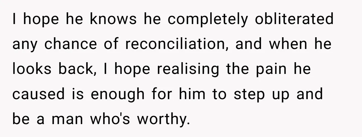 I hope he knows he completely obliterated any chance of reconciliation, and when he looks back, I hope realising the pain he caused is enough for him to step up...