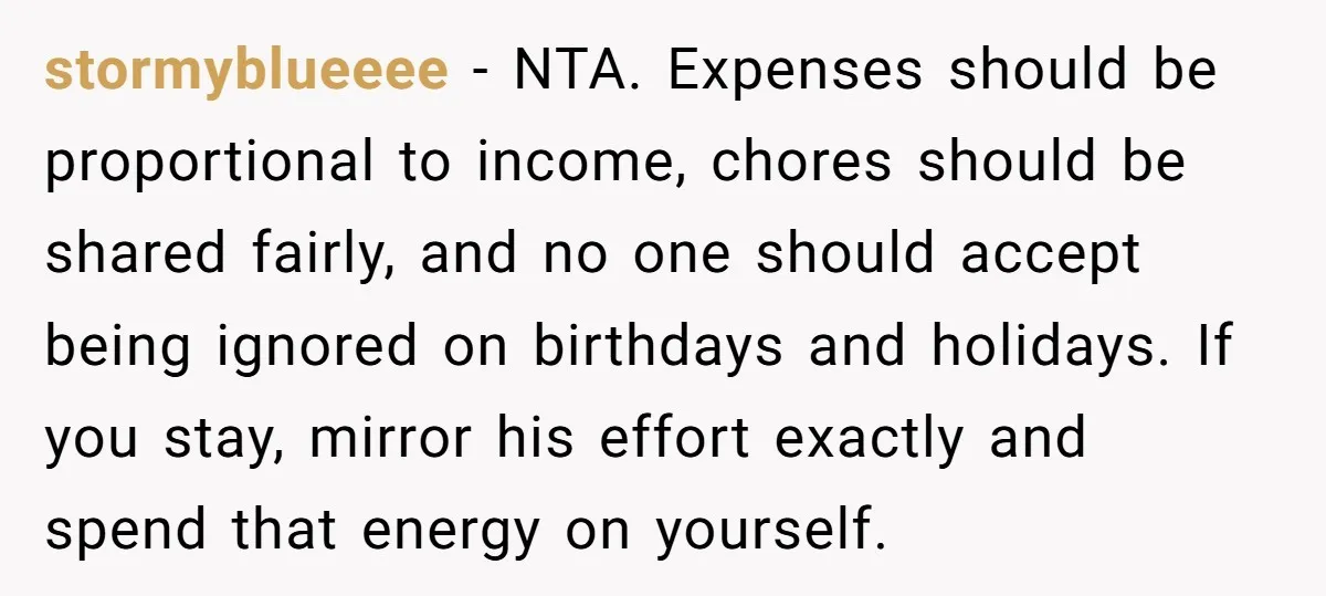 stormyblueeee - NTA. Expenses should be proportional to income, chores should be shared fairly, and no one should accept being ignored on birthdays and holidays. If you stay, mirror his...
